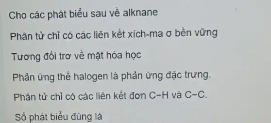 Cho các phát biểu sau về alknane
Phân tử chỉ có các liên kết xích -ma ơ bền vững
Tương đối trơ về mặt hóa học
Phản ứng thế halogen là phản ứng đặc trưng.
Phân tử chỉ có các liên kết đơn C-H và C-C.
Số phát biểu đúng là