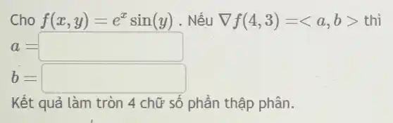 Cho f(x,y)=e^xsin(y) . Nếu nabla f(4,3)=langle a,brangle  thì
a=square 
dot (b)=square 
Kết quả làm tròn 4 chữ số phần thập phân.