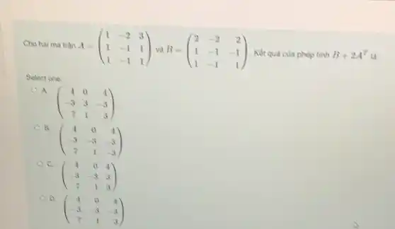 Cho hai ma trận A = A=(} 1&-2&3 1&-1&1 1&-1&1 ) . Kết quả của phép tình
B+2A^T
Select one:
A
(} 4&0&4 -3&3&-3 7&1&3 )
B.
(} 4&0&4 -3&-3&-3 7&1&-3 )
C.
(} 4&0&4 -3&-3&3 7&1&3 )
D.
(} 4&0&4 -3&-3&-3 7&1&3 )