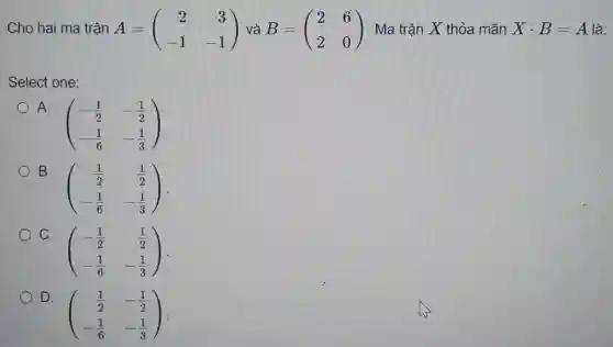 Cho hai ma trận A=(} 2&3 -1&-1 ) |. Ma trận X thỏa mãn Xcdot B=A là:
Select one:
A.
(} -(1)/(2)&-(1)/(2) -(1)/(6)&-(1)/(3) )
B.
(} (1)/(2)&(1)/(2) -(1)/(6)&-(1)/(3) )
C
(} -(1)/(2)&(1)/(2) -(1)/(6)&-(1)/(3) )
D.
(} (1)/(2)&-(1)/(2) -(1)/(6)&-(1)/(3) )