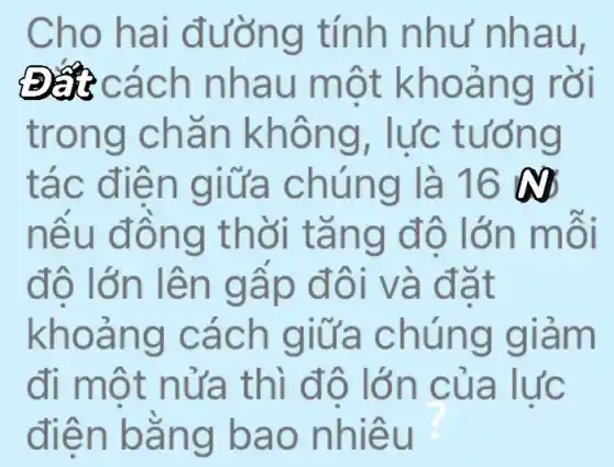 Cho hai đường tính như nhau,
Đa cách nhau một khoảng rồi
trong chǎn không, lực tướng
tác điện giữa chúng là 16 as
nêu đồng thời tǎng đô lớn môi
đô lớn lên gấp đôi và đặt
khoảng cách giữa chúng giảm
đi một nửa thì đô lớn của lực
điện bằng bao nhiêu