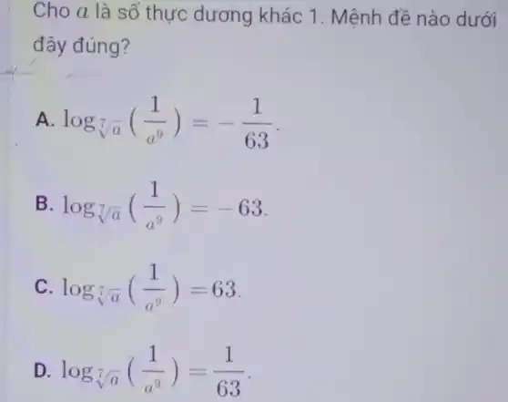 Cho a là số thực dương khác 1 . Mệnh đề nào dưới
đây đúng?
A. log_(sqrt [7](a))((1)/(a^9))=-(1)/(63)
B. log_(sqrt [7](a))((1)/(a^9))=-63
C. log_(sqrt [7](a))((1)/(a^9))=63
D. log_(sqrt [7](a))((1)/(a^9))=(1)/(63)