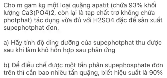 Cho m gam kg một loại quặng apatit (chứa 93%  khối
lượng Ca3(PO4)2 , còn lai là tap chất trở không chứa
photphat)tác dụng vừa đủ với H2SO4 đặc để sản xuất
supephotphat đớn.
a) Hãy tính độ ding dưỡng của supephotphat : thu được
sau khi làm khô hỗn hợp sau phản ứng
b) Để điều chế được một tấn phân supephosphate đớn
trên thì cần bao nhiêu tấn quặng . biết hiêu suất là 90%