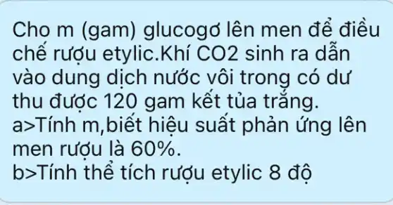 Cho m (gam)glucogo lên men để điều
chế rượu etylic .Khí CO2 sinh ra dẫn
vào dung dịch nước vôi trong có dư
thu đước 120 gam kết tủa trǎng.
a>Tính m,biết hiệu suất phản ứng lên
men rướu là 60% 
b>Tính thể tích rượu etylic 8 độ