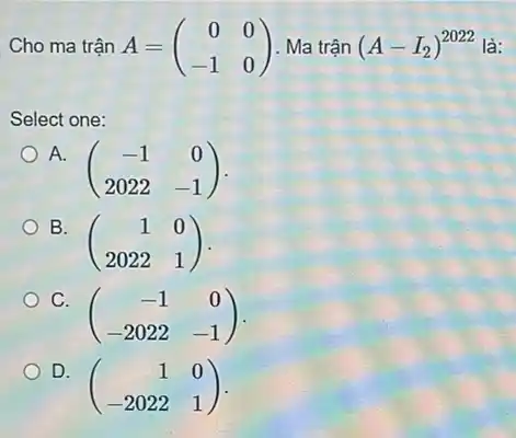 Cho ma trận A=(} 0&0 -1&0 là:
Select one:
A.
(} -1&0 2022&-1 )
B.
(} 1&0 2022&1 )
C.
(} -1&0 -2022&-1 )
D.
(} 1&0 -2022&1 )