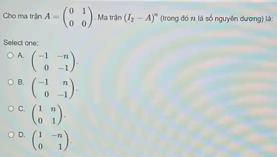 Cho ma trận A=(} 0&1 0&0 (trong đó n là số nguyên dương) là:
Select one:
A.
(} -1&-n 0&-1 )
B.
(} -1&n 0&-1 ) -
C.
(} 1&n 0&1 )
D.
(} 1&-n 0&1 )