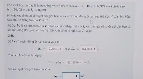 Cho một hộp có đáy là hình vuông với độ dài canh là a=2,045pm 0,00372m và chiều cao
h=20,03m với delta _(h)=0,021
(a) Hãy xác định sai số tuyệt đối giới hạn và sai số tương đối giới hạn của thế tích V của hình hộp.
Các chữ số đáng tin của V là gì?
(b) Goi V_(1) là số làm tròn của V đến ba chữ số thập phân.Hãy xác định sai số tuyệt đối giới hạn và
sai số tương đối giới hạn của V_(1) . Các chữ số nghĩ ngờ của V_(1) là gì?
Giải.
(a) Sai số tuyệt đối giới hạn của a và h là
Delta _(a)=0,00372div m Delta _(h)=0,42063=m m và
Thé tích V của hình hộp là
V=a^2h=83,76596div m^3
Sai số tuyệt đối giới hạn của V là
Delta _(V)=square m^3