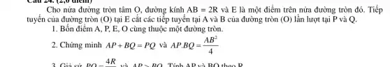 Cho nửa đường tròn tâm O, đường kính AB=2R và E là một điểm trên nửa đường tròn đó. Tiếp
tuyến của đường tròn (O) tại E cắt các tiếp tuyến tại A và B của đường tròn (0) lần lượt tại P và Q.
1. Bốn điểm A.P, E, O cùng thuộc một đường tròn.
2. Chứng minh AP+BQ=PQ và APcdot BQ=(AB^2)/(4)
Tính AB và BO theo B