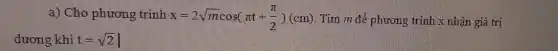 a) Cho phương trình x=2sqrt (m)cos(pi t+(pi )/(2))(cm) Tìm m để phương trình x nhận giá trị
dương khi t=sqrt (2)