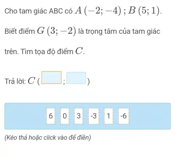 Cho tam giác ABC có A(-2;-4);B(5;1)
Biết điểm G(3;-2) là trọng tâm của tam giác
trên. Tìm tọa độ điểm C .
Trả lời: C ( C(square ,square )
(Kéo thả hoặc click vào để điền)