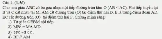 Cho tam giác ABC có ba góc nhọn nội tiếp đường tròn tâm O(ABlt AC) Hai tiếp tuyến tại
B và C cắt nhau tại M. AM cắt đường tròn (O) tại điểm thứ hai D.. E là trung điểm đoạn AD.
EC cắt đường tròn (O) tại điểm thứ hai F. Chứng minh rằng:
1) Tứ giác OEBM nội tiêp.
2) MB^2=MAcdot MD
3) hat (BFC)=hat (MOC)
4) BF//AM