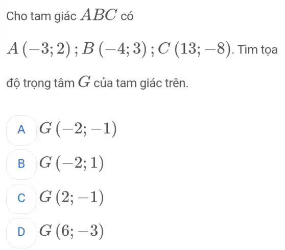 Cho tam giác ABC có
A(-3;2);B(-4;3);C(13;-8) . Tìm tọa
độ trọng tâm G của tam giác trên.
A G(-2;-1)
B G(-2;1)
G(2;-1)
D G(6;-3)