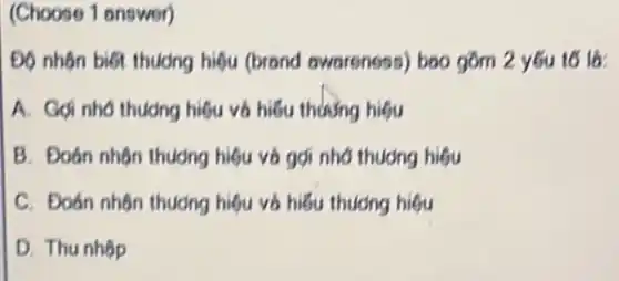 (Choose 1 answer)
Độ nhôn biết thuông hiệu (brond awareness) bao gồm 2 y6u to lo:
A. Gọi nhó thudng hiệu và hiếu thường higu
B. Đoán nhôn thudng hiệu và gợi nhớ thuong higu
C. Đoán nhôn thudng hiệu và hiếu thương higu
D. Thu nhôp