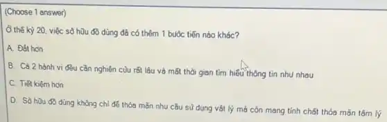 (Choose 1 answer)
Ở thế kỳ 20 việc sō hữu đồ dùng đã có thêm 1 buôc tiến nào khác?
A. Đất hơn
B. Cà 2 hành vi đều cần nghiên củu rất lâu và mất thời gian tìm hiếu thông tin nhu nhau
C. Tiết kiệm hơn
D. Sò hữu đồ dùng không chỉ để thỏa mãn nhu cầu sũ dụng vật lý mà còn mang tính chất thỏa mãn tâm lý