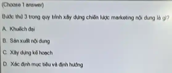 (Choose 1 answer)
Buec thu 3 trong quy trình xây dụng chiến luợc marketing nội dung là gl?
A. Khuếch dai
B. Sàn xuất nội dung
C. Xây dựng kế hoach
D. Xác định muc tiêu và định hưởng