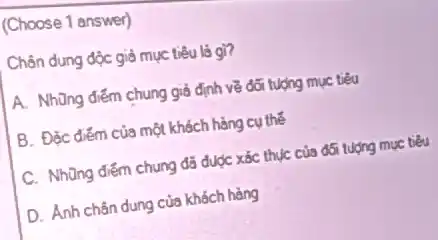 (Choose 1 answer)
Chân dung độc giả mục tiêu là gì?
A. Những điểm chung giả định về đối tượng mục tiêu
B. Đặc điếm của một khách hàng cụ thế
C. Những điểm chung đã được xác thục của đối tượng mục tiểu
D. Ánh chân dung của khách hàng