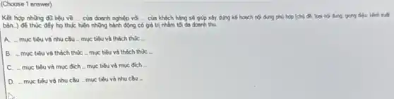 (Choose 1 answer)
Kã hợp những dù liệu về __ của doanh nghiệp với __ của khóch hàng sẽ giúp xảy dụng kế hoạch nội dung phủ hợp (chú đB, loại nội dung, giọng điều, kinh xuất
bản.) để thúc đấy họ thực hiện những hành động có giá trị nhôm tối đa doanh thu.
A. - muc tiêu và nhu cầu _mục tiêu và thách thúc .
B. - muc tiêu và thách thúC.mục tiêu và thách thúc -
C. - mục tiêu và mục đích ...mục tiêu và mục đích in
D. -mục tiêu và nhu cầu muc tiêu và nhu cầu is