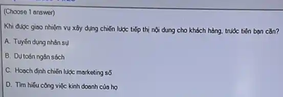 (Choose 1 answer)
Khi được giao nhiệm vụ xây dựng chiến lược tiếp thị nội dung cho khách hàng.truộc tiên bạn cǎn?
A. Tuyến dụng nhân sú
B. Dụ toán ngân sóch
C. Hogch định chiến luợc marketing số
D. Tìm hiếu công việc kinh doanh của ho