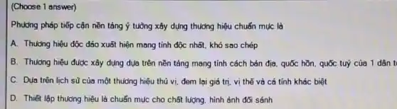 (Choose 1 answer)
Phương pháp tiếp cận nền tảng ý tuồng xây dụng thưởng hiệu chuẩn mục là
A. Thường hiệu độc đáo xuất hiện mang tính độc nhất, khó sao chép
B. Thuong hiệu được xây dụng dụa trên nền tảng mang tính cách bản địa, quốc hồn. quốc tuý của 1 dân t
C. Dua trên lich sữ của một thuông hiệu thú vị, đem lại giá trị, vị thế và cá tính khác biệt
D. Thiết lập thưởng hiệu là chuẩn múc cho chất lượng, hình ảnh đối sánh