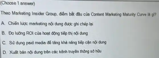 (Choose 1 answer)
Theo Marketing Insider Group, điểm bắt đ3u của Content Marketing Matunty Curve la gi?
A. Chiến lược marketing nội dung được ghi chép lại
B. Đo luồng ROI của hoạt động tiếp thị nội dung
C. Sü dụng paid media để tǎng khả nǎng tiếp cận nội dung
D. Xuát bản nội dung trên các kênh truyền thông sở hữu