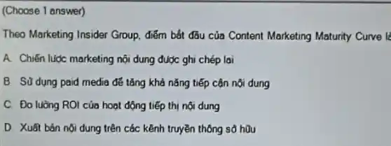 (Choose 1 answer)
Theo Marketing Insider Group.điểm bắt đầu của Content Marketing Maturity Curve li
A. Chiến lược marketing nội dung được ghi chép lai
B. Sü dung paid media để tǎng khả nǎng tiếp cận nội dung
C. Đo luàng ROI của hoạt động tiếp thị nội dung
D. Xuât bản nội dung trên các kênh truyền thông sổ hữu