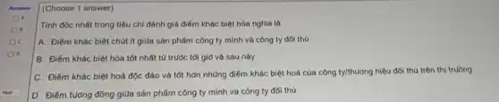 (Choose 1 answer)
Tính độc nhất trong tiêu chí đánh giá điểm khác biệt hóa nghĩa là
A. Điểm khác biệt chút ít giữa sản phẩm công ty mình và công ty đối thủ
B. Điểm khác biệt hóa tốt nhất từ trước tới giờ và sau này
C. Điểm khác biệt hoá độc đáo và tốt hơn những điểm khác biệt hoá của công ty/thường hiệu đối thủ trên thị trường
D. Điểm tưởng đông giữa sản phẩm công ty mình và công ty đối thú