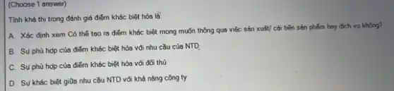 (Choose 1 answer)
Tính khả thi trong đánh giá điểm khác biệt hóa là:
A. Xéc định xem Có thế too ra điểm khác biệt mong muỗn thông qua việc sản xuấy/ cải tiến sản phẩm hay dịch vụ không?
B. Su phù hop của điểm khác biệt hóa vôi nhu cầu của NTD
C. Su phù hợp của điểm khác biệt hóa vối đối thủ
D. Sự khác biệt giữa nhu cầu NTD vối khả nǎng công ty