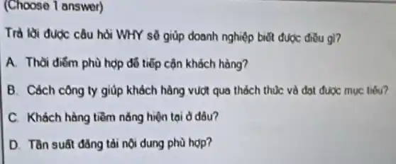 (Choose 1 answer)
Trả lời được câu hỏi WHY sẽ giúp doanh nghiệp biết được điều gi?
A. Thời điểm phù hợp đỗ tiếp cộn khách hàng?
B. Cách công ty giúp khách hàng vượt qua thách thúc và đạt được mục tiêu?
C. Khách hàng tiềm nǎng hiện tại ở đâu?
D. Tần suất đǎng tài nội dung phù hop?