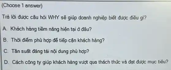 (Choose 1 answer)
Trả lời được câu hỏi WHY sẽ giúp doanh nghiệp biết đuợc điều gi?
A. Khách hàng tiềm nǎng hiện tại ở đâu?
B. Thời điểm phù hợp đế tiếp cận khách hàng?
C. Tần suất đǎng tải nội dung phù hợp?
D. Cách công ty giúp khách hàng vuột qua thách thúc và đạt được mục tiêu?