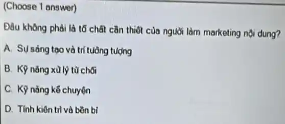 (Choose 1 answer)
Đầu không phải là tố chất cần thiết của người làm marketing nội dung?
A. Sý sáng tạo và trí tuồng tượng
B. Kỹ nǎng xù lý từ chối
C. Kỹ nǎng kế chuyện
D. Tính kiên tri và bền bi