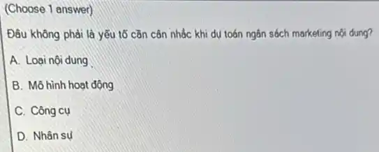 (Choose 1 answer)
Đâu không phải là yếu tố cần cân nhắc khi dụ toán ngân sách marketing nội dung?
A. Loại nội dung
B. Mô hình hoạt động
C. Công cụ
D. Nhân sụ