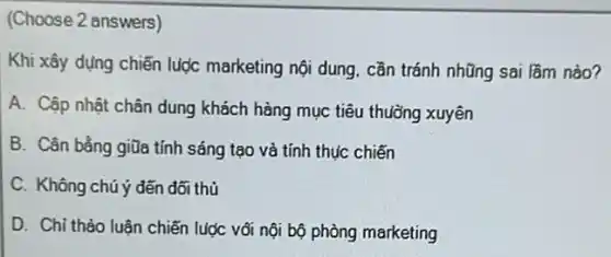 (Choose 2 answers)
Khi xây dựng chiến lược marketing nội dung cần tránh nhũng sai lầm nào?
A. Cập nhật chân dung khách hàng mục tiêu thuỗng xuyên
B. Cân bằng giữa tính sáng tạo và tính thúc chiến
C. Không chú ý đến đối thủ
D. Chi thảo luân chiến lược vối nội bộ phòng marketing