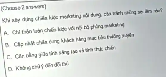 (Choose 2 answers)
Khi xây dựng chiến lược marketing nội dung cần tránh những sai làm nào?
A. Chỉ thảo luận chiến luợc vôi nội bộ phòng marketing
B. Cập nhật chân dung khách hàng mục tiêu thuồng xuyên
C. Cân bằng giữa tính sáng tạo và tính thục chiến
D. Không chú ý đến đối thủ