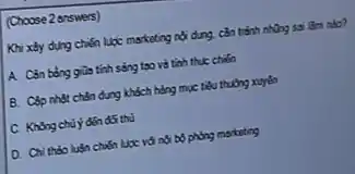 (Choose 2 answers)
Khi xây dụng chiến lược mscketing nội dung can trinh nhing ss làm nào?
tính sóng tạo và tính thực chiến
B. Câp nhật chắn dung khách hàng mục tiêu thường xuyên
C. Không chủ ý đến đốt thu
D. Chil thào luận chiến lược với nó bố phòng marketing