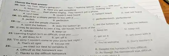 Choose the best answer
16: Jack: "Hi,Tom. What's going on?" Tom: "Nothing special,Jack.
__ with you?"
A. What's up
B. Have you got something
C. Nothing new
D. Not much
17: Don't lie! You
__ their phone ringing. They haven't got a phone.
D. had not heard
A. can't hear
B. couldn't have heard
C. haven't heard
18: It's difficult for a sloppy person to live with a
__ .
C. perfectionismD . perfectionist
B. perfection
A. perfect
19: Up __
and the people cheered.
C. did the balloon go
D. goes the balloon
A. went the balloon B. does the balloon go
20: It may be wonderful to own a big, old house, but think of the __
C. keep-on
D. keep-out
A. upkeep
B. keep-up
21: Learning English isn't so difficult; once you __ .
C. get on it
D. get down with it
A. get down to it
B. get off it
22: "I'm sorry I couldn't come to your party last night."
__
D. Don't mention it
A. That's all right
B. Excuse me
C. You're welcome
23: __
, we tried our best to complete it.
B. Despite the homework was difficult
A. Difficult as the homework was
C. Thanks to the difficult homework
D. As though the homework was difficult
about it