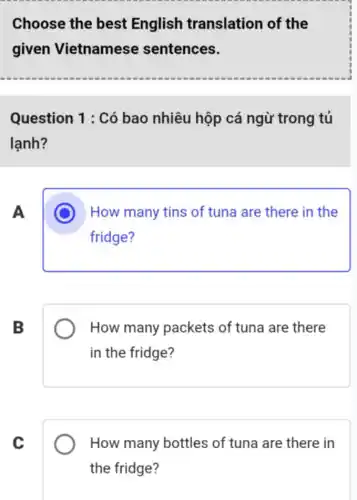 Choose the best English translation of the
given Vietnamese sentences.
Question 1 : Có bao nhiêu hộp cá ngừ trong tủ
lạnh?
A
C How many tins of tuna are there in the
fridge?
B
How many packets of tuna are there
in the fridge?
C
How many bottles of tuna are there in
the fridge?