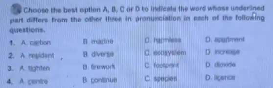 Choose the best option A, B, C or D to indicate the word whose underlined
part differs from the other three in pronunciation in each of the following
questions.
1. A. carbon
B. marine
C. harmless
D. apartment
2. A. resident
B. diverse
C. ecosystem
D. increase
3. A. tighten
B. firework
C. footprint
D. dioxide
4. A. centre
B. continue
C. species
D. licence