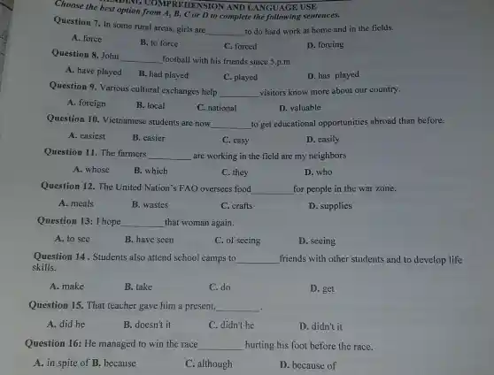 Choose the best option from A, B.C or D to complete the following sentences.
DING COMPR EHENSION AND LANGUAGE USE
Question 7. In some rural areas.girls are
__ to do hard work at home and in the fields.
A. force
B. to force
C. forced
D. forcing
Question 8. John
__ football with his friends since 5.p.m
A. have played
B. had played
C. played
D. has played
Question 9 Various cultural exchanges help
__ visitors know more about our country.
A. foreign
B. local
C. national
D. valuable
Question 10 Vietnamese students are now
__ to get educational opportunities abroad than before.
A. easiest
B. easier
C. easy
D. easily
Question 11. The farmers
__ are working in the field are my neighbors
A. whose
B. which
C. they
D. who
Question 12.The United Nation's FAO oversees food __ for people in the war zone.
A. meals
B. wastes
C. crafts
D. supplies
Question 13:I hope __ that woman again.
A. to see
B. have seen
C. of seeing
D. seeing
Question 14 . Students also attend school camps to __ friends with other students and to develop life
skills.
A. make
B. take
C. do
D. get
Question 15 That teacher gave him a present __
A. did he
B. doesn't it
C. didn't he
D. didn't it
Question 16: He managed to win the race __ hurting his foot before the race.
A. in spite of B. because
C. although
D. because of