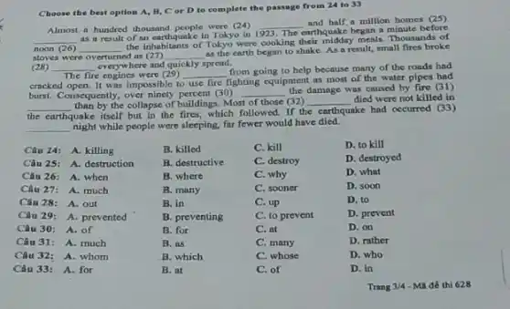 Choose the best option A, B,C or D to complete the passage from 24 to 33
Almost a hundred thousand people were (24)
__
and half,a million homes (25)
__ as a result of an earthquake in Tokyo in 1923. The earthquake began a minute before
noon (26) __
the inhabitants of Tokyo were cooking their midday meals. Thousands of
stoves were overturned as (27) __
as the earth began to shake. As a result, small fires broke
(28) __ everywhere and quickly spread.
The fire engines were (29) __
from going to help because many of the roads had
cracked open. It was impossible to use fire fighting equipment as most of the water pipes had
burst. Consequently, over ninety percent (30) __
the damage was caused by fire (31)
__ than by the collapse of buildings. Most of those (32) __ died were not killed in
ake had occurred (33)
the earthquake
itself but in the fires, which followed. If the earthquake
__ night while people were sleeping far fewer would have died.
Câu 24: A. killing
B. killed
C. kill
D. to kill
Câu 25: A. destruction
B. destructive
C. destroy
D. destroyed
Câu 26: A. when
B. where
C. why
D. what
Câu 27: A. much
B. many
C. sooner
D. soon
Câu 28: A. out
B. in
C. up
D. to
Câu 29: A. prevented
B. preventing
C. to prevent
D. prevent
Câu 30: A. of
B. for
C. at
D. on
Câu 31: A. much
B. as
C. many
D. rather
Câu 32: A. whom
B. which
C. whose
D. who
Câu 33: A. for
B. at
C. of
D. in
Trang 3/4 -MH đề thì 628