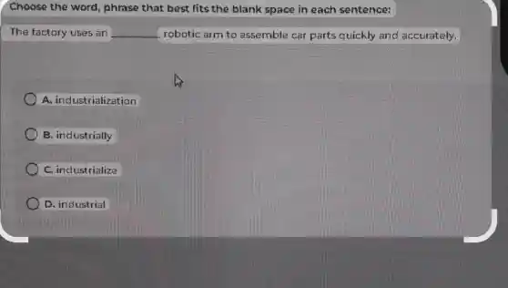 Choose the word phrase that best fits the blank space in each sentence:
The factory uses an __ robotic arm to assemble car parts quickly and accurately.
A. industrialization
B. industrially
C. industrialize
D. industrial