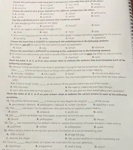 Choose the word whose underlined part is pronounced differently from that of the others:
D. search
1. A. attach
B. brainchild
C. tech-sawy
2. A. sensitive
B. philosopher
C. result
D. persistence
Choose the word in each group stressed on the different syllable from the others:
D. philosopher
3. A. visually
B. persistence
C. vibrate
4. A. profile
B. schedule
C. sensor
D. retire
Find the underlined part in each sentence that should be corrected.
5. I was wondering what should I do with them.
A. was
B. wondering
C. should I
D. them
6. I think you need to spend more time play sports.
D. play
A. think
B. need
C. more
7. The movie's stunning special effects and vivid colors made it a visual captivating experience for the audience.
A. stunning
B. made
C. visual
D. experience
Choose the word that is CLOSEST in meaning to the underlined one in the following sentence.
8. I need to get off the train at the next station to reach my destination.
A. leave
B. stay
C. remain
D. continue
Choose the word that is OPPOSITE in meaning to the underlined one in the following sentence.
9. To access your documents you need to double-click on the folder icon to open the folder on your computer.
A. close
B. upload
C. download
D. save
Mark the letter A,B, C, or D on your answer sheet to indicate the sentence that best completes each of the
following exchanges.
10. Woman: I think we should invest more in employee training to improve productivity and efficiency.
Man: __ . I think we should focus on hiring more staff to increase our output capacity.
A. Actually, I disagree.
B. OK, I agree.
C. Great.
D. I'm not sure about that.
11. Alice: We have two candidates for the job position. One has more experience, but the other has more relevant
skills.
Bob: That's a tough choice. __ as we need to fill the position before the end of the month.
A. Not very easy,
B. We need to make a decision soon though,
C. Let's take more time to think about it.
D. Can you give me more details about each candidate?
Mark the letter A,B, C, or D on your answer sheet to indicate the correct answer to each of the following
questions.
12. The athlete demonstrated __ in finishing the race despite the physical __ of the course.
A. persistence / obstacle B philosopher / obstacle C.soldier / terabyte
D. publisher/scroll
13. The __ was known for his diplomatic skills and ability to negotiate peace treaties.
A. spark
B. schedule
C. politician
D. retire
14. The __ of the candidate was thoroughly researched before the job interview.
A. record
B. philosopher
C. vibrate
D. sensor
15. The __ was impressed by the author's ability to capture the essence of human emotion in their writing.
A. publisher
B. soldier
C. philosopher
D. spark
16. Which phrase means to set up your personal information on a social networking site?
A. Offer a hand
B. Bridge the gap
C. Assume the shape
D. Set up your profile on a social networking site
17. I love to __ about travel, as it gives me inspiration for my next adventure.
A. download
B. programme
C. read a blog
D. search
books