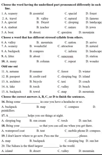 Choose the word having the underlined part pronounced differently in each
line.
1. A. scenery
B. essential
C. special
D. forest
2. A. travel
B. valley
C. natural
D. famous
3. A. special
B. Desert
C. sleeping
D. landscape
4. A. student
B. teacher
C. nature
D. town
5. A. boat
B. desert
C. question
D. mountain
Choose a word that has different stressed syllable from others.
6. A. valley
B. mountain
C. nation
D. arrive
7. A. scenery
B. wonderful
C. attraction
D. natural
8. A. backpack
B. compass
C. inform
D. landscape
9. A. litter
B. about
C. suncream
D. station
10. A. many
B. column
C. repeat
D. wonder
Odd one out
11. A. autumn
B summer
C. forest
D. winter
12. B. passport
B. credit card
C. sleeping bag D. island
13. A. architect
B. bicycle
C. taxi
D. coach
14. A. lake
B. torch
C. valley
D. beach
15. A. backpack
B. towel
C. map
D. mountain
Choose the correct answers A, B, C, or D to finish the sentences.
16. Bring some __ in case you have a headache or so.
A. backpack
B. map
C. compass
D.
painkillers.
17. A __ helps you see things at night.
A. sleeping bag
B. sun cream
C. torch
D. sun hat.
18. Bring your __ so that you can call me when you get there.
A. waterproof coat
B. tent
C. mobile phone D. compass.
19. I don't know where to go now.Pass me the __ , please.
A. map
B. backpack
C. sleeping bag D. sun hat
20. The Sahara is the third largest __ in the world.
A. island
B. desert
C. valley
D. mountain