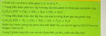 - Chất hữu cơ thành phần gồm C,H,O,N,S,P __
- Trong điều kiện yếm khí: lấy H trong cấu trúc phân tử tham gia vào phản ứng
C_(x)H_(y)cdot O_(x)NSPLongrightarrow CH_(4)+NH_(3)+H_(2)S+PH_(3)+H_(2)O
- Trong điều kiện hiếu khi: lấy Oxy của môi trường tham gia vào phản ứng
C_(x)H_(y)O_(x)NSP+O_(2)Longrightarrow CO_(2)+NO_(2)+SO_(2)+P_(2)O_(5)+H_(2)O
Phân tích hàm lượng oxy phân hủy hết chất hữu cơ này thì goi là COD (Chemical
Oxygen Demand)
Trong 2 phản ứng trên các em dư đoán NH_(3) và NO_(2) chất nào dộc hơn