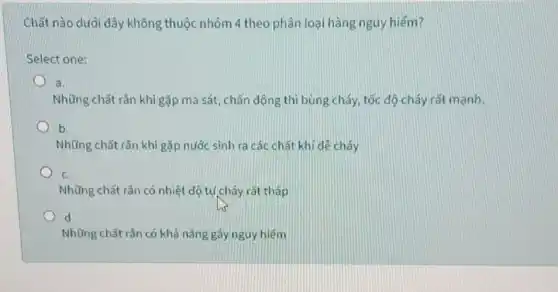 Chất nào dưới dây không thuộc nhóm 4 theo phân loại hàng nguy hiếm?
Select one:
a.
Những chất rắn khi gặp ma sát, chấn động thì bùng cháy tốc độ cháy rất mạnh.
b
Những chất rắn khi gặp nước sinh ra các chất khí dẻ cháy
C.
Những chất rắn có nhiệt độ tự cháy rất thấp
d.
Những chất rắn có khả nǎng gây nguy hiểm