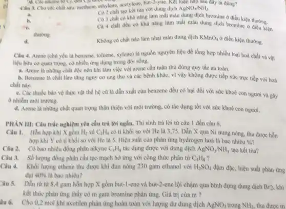 Chu 3. Cho các chất sau: methane, ethylene acetylene, but-2-yne, Ket luận nào sau đây là đùng?
C) 2 chất tạo kết tu với dung dịch AgNO_(3)/NH_(3)
Có 3 chất có khả nǎng làm mất màu dung dịch bromine ở điều kiện thường.
a
Ca 4 chất đều có khả nǎng làm mắt màu dung dịch bromine ở điều kiện
thương.
d.
Không có chất nào làm nhạt màu dung dịch KMnO_(4)
ở điều kiện thường.
Câu 4. Arene (chu)yếu là benzene, toluene,xylene) là nguồn nguyên liệu để tổng hợp nhiều loại hoá chất và vật
liệu hữu cơ quan trọng, có nhiều ứng dụng trong đời sống.
a. Arene là những chất độc nên khi làm việc với arene cần tuân thù đùng quy tắc an toàn.
b. Benzene là chất làm tǎng nguy cơ ung thư và các bệnh khác, vì vậy không được tiếp xúc trực tiếp với hoá
chất này.
c. Các thuốc bào vệ thực vật thể hệ cũ là dẫn xuất của benzene đều có hai đối với sức khoè con người và gây
ô nhiễm môi trường.
d. Arene là những chất quan trọng thân thiện với môi trường.có tác dụng tốt với sức khoè con người.
PHÀN III: Câu trắc nghiệm yêu cầu trả lời ngắn. Thi sinh trả lời từ câu 1 đến câu 6.
Câu 1. Hỗn hợp khí X gồm H_(2) và C_(2)H_(4) có tỉ khối so với He là 3.75 . Dẫn X qua Ni nung nóng, thu được hỗn
hợp khí Y có tỉ khối so với He là 5. Hiệu suất của phàn ứng hydrogen hoá là bao nhiêu % 
Câu 2. Có bao nhiêu đồng phân alkyne C_(8)H_(8) tắc dụng được với dung dịch AgNO_(3)/NH_(3) tạo kết tùa?
Câu 3. Số lượng đồng phân cấu tạo mạch hò ứng với công thức phân từ C_(4)H_(8)
Câu 4. Khối lượng ethene thu được khi đun nóng 230 gam ethanol với H_(2)SO_(4) đậm đặc, hiệu suất phản ứng
đạt 40%  là bao nhiêu?
s Dần từ từ 8,4 gam hỗn hợp X gồm but-1-ene và but-2 -ene lội chậm qua bình đựng dung dịch Br2 khi
kết thúc phàn ứng thấy có m gam bromine phàn ứng. Giả trị của m ?
Cho 0,2 mol kh axetilen phản ứng hoàn toàn với lượng dư dung dịch AgNO_(3) trong NH_(3), thu đưoc m