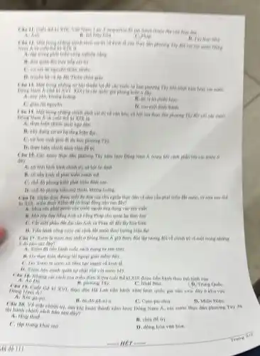 Chu H. Cubi the ki XIK, Viết Nam, Liên,Computerin dB và thành thuộc die clin thực dân
Ai Anti
rifis
C. Phlop
B. Thy Ban Nhis
Chu 12. Mot frong phitros chính sách cại trị về kinh tế của thực dân phương Tây đối với các nước Đông
Nam Kur cubi
A. thp trung phat triển công nghiệp nông.
trực tiếp cai trị.
C. ver vớt thì nguyên thiên nhiên.
D. truyen bh vk áp đạt Thiên chứa gike
Chu 13, Mot trong những cơ hội thuận lợi để các mức từ bản phương Tây tiến hình xâm lược các nước
(K) The che qube giá phong kiến 6 đáy
At say yea, không holing.
B. có vị tri chiến lượC.
C. giku thi nguyen.
D. vira moi hinh thinh.
Câu 14. Một trong phím,chính sách cai trị về vǎn hóa, xã hỏi của thực dân phương Tây đới với cho nước
A. thực hiện chính sách figu dan.
B. xhy dung 60 số họ tổng hiện dai
C. eit hoe sinh giới đi du học phương Tây.
D. thực hien chinh sách chia để trị
Chu 15. Cho nucre thực dân phương Thy xâm lược Đông Nam k trong bởi chính phần lớn các nước 6
day
A. 66 tính hình hình chính trị, xã hội 6n định
B. có nen kinh tế phát triển mạnh ms.
C. ché do phong kiến phát triển định cao
D. che do phong kiến suy thehi, không holing.
Câu 16. Nhân thức được mới để đọn của chủ nghĩa thực dân và như chu phát triển đất nướC.tứ nữa sau the
kì XIX, triêu dinh Xiêm dR có hoạt động nào sau đây?
A. Mua che phat minh của nước ngoài ứng dụng vào sản xuất
tiếng Anh và tiếng Pháp cho quan lại theo hoe
C. Cht mot phin đất đại cho Anh và Phép để đối lấy hóa bình
D. Tien hinh cong cuộc cái cách dất nước theo hướng hiện đại
Chu 17. Xiêm lk nước duy nhất ở Đông Nam Á giữ được độc lập tương đới về chính trị vì một trong những
li do nhe sau day?
A. Xiêm đã tiến hình cuộc cách mạng tư sản sớm.
B. Do there hien dương lối ngoại giao mem déo.
nước có tiềm lực mạnh về kinh tế.
B. Kiem lien minh quân sự chặt chẽ với nước My.
Cau 19. Nhing cal cách của triểu đỉnh Xiêm cuối thế kí XIX được tiến hành theo mô hình của
(D. Trung Qube.
B. phuong Thy
C. Nhot Ban.
Dong Nam N? XVI, thực dân Hi Lan tiến hành xám lược quốc gia nào sau day o khu vuo
ga-po
B. In-do-ne-xi-a
C. Cam-pu-chia.
Câu 20. Vo mat chinh trị, sau khi hoàn thành xâm lược Đông Nam A, các nuoe thực dân phương Tây đã
D. Mién Dién.
thi hanh chinh sach nào sau đây?
A. thing the
C. tập trung khai mo.
B. chia đé tri.
D. đồng hón vân hóa.
Trang 212