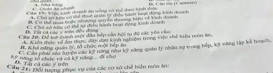 chu quan.
D. Cǎn tin (Canteen)
A. Nhà hàng
C. Quán ǎn nhanh
Câu 19: Việc kinh doanh ǎn uống có thể theo hình thức
A. Chủ sở hữu có thể thuê quản lý điều hành hoạt động kinh doanh
B. Có thể mua hoặc nhượng quyền thương hiệu về kinh doanh
C. Chủ sở hữu có thể tự điều hành hoạt động kinh doanh
D. Tất cả các ý trên đều đúng
Câu 20: Để trở thành một đầu bếp cần hội tụ đủ các yêu cầu:
A. Kiến thức về ẩm thực, dày dạn kinh nghiệm trong việc chế biến món ǎn,
B. Khả nǎng quản lý, tổ chức một bếp ǎn
C. Cần phải rèn luyện các kỹ nǎng như kỹ nǎng quản lý nhân sự trong bếp, kỹ nǎng
kỹ nǎng tổ chức và cả kỹ nǎng... đi chợ
D. Tất cả các ý trên
Câu 21:Đối tương phục vụ của các cơ sở chế biến món ǎn: