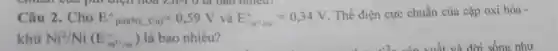 chua I của phi điện hóa LAY-T O là bao nhiêu?
Câu 2.Cho E^circ pin(Ni_(i)Cu)=0,59V và E_(Cu^3+/Cu)^circ =0,34V
Thế điện cực chuẩn của cặp oxi hóa -
khử Ni^2/Ni(E_(Ni^2+/Ni)^0) là bao nhiêu?