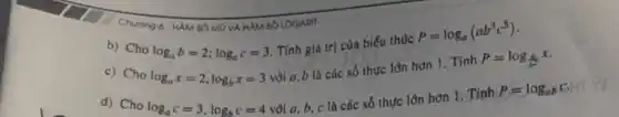 Chuong 6. HAMSO MÔ VÀ HAM SỐ LOGARIT
b) Cho
log_(a)b=2;log_(a)c=3
Tính giá trị của biếu thức
P=log_(a)(ab^3c^5)
c) Cho log_(a)x=2,log_(b)x=3
vòi a,b là các số thực lôn hơn 1. Tính
P=log_((a)/(b^2))x
d) Cho log_(a)c=3,log_(b)c=4
vôi a, b, c là các số thực lớn hơn 1. Tính
P=log_(ab)c