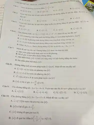 CHUYEN DEVII-TOÁN 10-CHUONG VII-PHƯONG PHÁP TQA DO TRONG MAT
Câu 3: Vectoch phương của đường thẳng (x)/(3)+(y)/(2)=1
C. overrightarrow (u)_(3)=(3;2)
D. overrightarrow (u)_(1)=(2;3)
A. overrightarrow (u)_(4)=(-2;3)
B. overrightarrow (u)_(2)=(3;-2)
Vectơ nào dưới đây là một vectơ chi phương của đường thẳng đi qua hai điểm
C III 4:	A(-3;2) và
B(1;4)
A. overline (u_(1))=(-1;2)
overrightarrow (u_(2))=(2;1)
C. overrightarrow (u_(3))=(-2;6)
D. overrightarrow (u_(4))=(1;1)
Câu 5:
Vectơ nào dưới đây là một vectơ pháp tuyến của đường thẳng đi qua hai điểm
A(2;3) và
B(4;1)
A.
overrightarrow (n_(1))=(2;-2)
overrightarrow (n_(2))=(2;-1)
ax+by+c=0(1)
C. overrightarrow (n_(3))=(1;1)
D. overrightarrow (n_(4))=(1;-2)
Câu 6:
Cho phương trình:
với a^2+b^2gt 0 Mệnh đề nào sau đây sai?
A. (1)
là phương trình tổng quát của đường thẳng có vectơ pháp tuyến là
overrightarrow (n)=(a;b)
B.
a=0(1)
là phương trình đường thẳng song song hoặc trùng với trục ox
C.
b=0(1)
là phương trình đường thẳng song song hoặc trùng với trục oy
D. Điểm
M_(0)(x_(0);y_(0)) thuộc đường thẳng (1) khi và chi khi ax_(0)+by_(0)+cneq 0
Câu 7:
Mệnh đề nào sau đây sai? Đường thẳng
(d) được xác định khi biết.
A. Một vecto pháp tuyến hoặc một vec tơ chỉ phương.
B. Hệ số góc và một điểm thuộc đường thǎng.
C. Một điểm thuộc
(d) và biết (d) song song với một đường thẳng cho trướC.
D. Hai điểm phân biệt thuộc
(d)
Đường thẳng
(d) có vecto pháp tuyến overrightarrow (n)=(a;b) Mệnh đề nào sau đây sai?
A. overrightarrow (u)_(1)=(b;-a)
là vecto chi phương của (d)
B. overrightarrow (u)_(2)=(-b;a)
là vecto chi phương của (d)
C. overrightarrow (n')=(ka;kb)kin R
là vecto pháp tuyến của (d)
D. (d) có hệ số góc k=(-b)/(a)(bneq 0)
Câu 9: Cho đường thẳng
(d):2x+3y-4=0 . Vecto nào sau đây là vecto pháp tuyến của (d)
A. overrightarrow (n_(1))=(3;2)
B. overrightarrow (n_(2))=(-4;-6)
C. overline (n_(3))=(2;-3)
D. overrightarrow (n_(4))=(-2;3)
Câu 10:Cho đường thẳng (d):3x-7y+15=0 Mệnh đề nào sau đây sai?
A. overrightarrow (u)=(7;3)
là vecto chi phương của (d)
B. (d) có hệ số góc k=(3)/(7)
C. (d) không đi qua góc tọa dộ.
D. (d) đi qua hai điểm M(-(1)/(3);2) N(5;0)